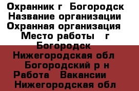 Охранник г. Богородск › Название организации ­ Охранная организация › Место работы ­ г. Богородск - Нижегородская обл., Богородский р-н Работа » Вакансии   . Нижегородская обл.